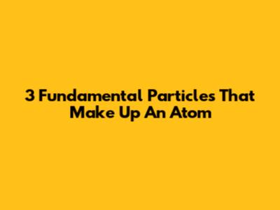 3 Fundamental Particles That Make Up An Atom