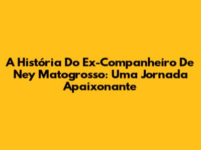 A História Do Ex-Companheiro De Ney Matogrosso: Uma Jornada Apaixonante