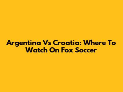Argentina Vs Croatia: Where To Watch On Fox Soccer
