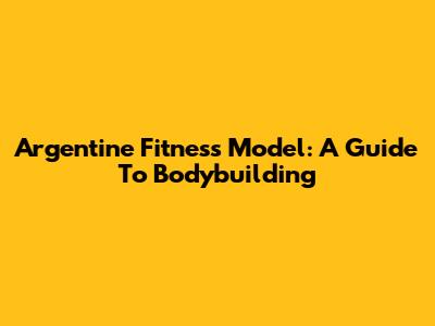Argentine Fitness Model: A Guide To Bodybuilding