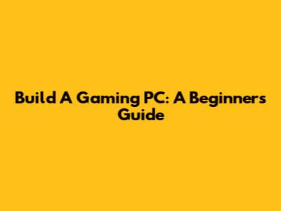 Build A Gaming PC: A Beginner's Guide