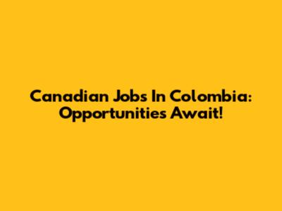 Canadian Jobs In Colombia: Opportunities Await!
