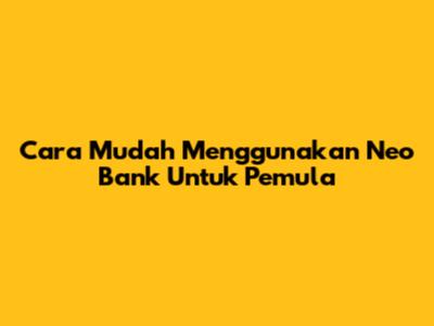 Cara Mudah Menggunakan Neo Bank Untuk Pemula