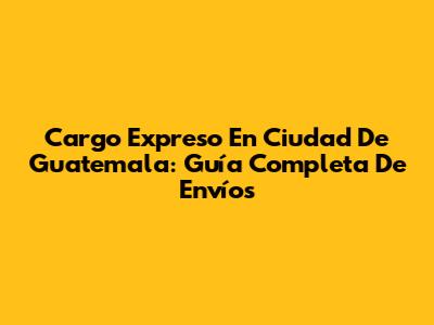 Cargo Expreso En Ciudad De Guatemala: Guía Completa De Envíos
