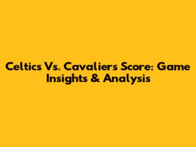 Celtics Vs. Cavaliers Score: Game Insights & Analysis