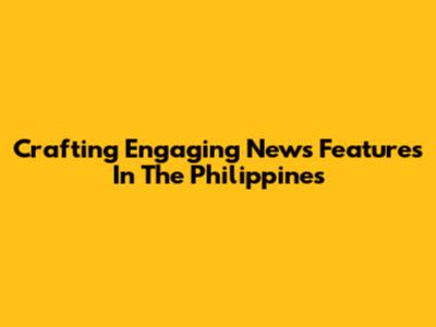 Crafting Engaging News Features In The Philippines