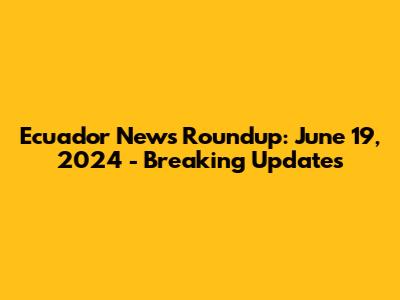 Ecuador News Roundup: June 19, 2024 - Breaking Updates