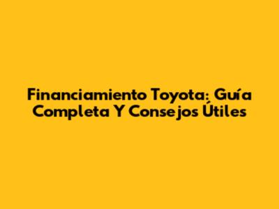 Financiamiento Toyota: Guía Completa Y Consejos Útiles