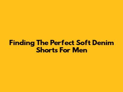 Finding The Perfect Soft Denim Shorts For Men