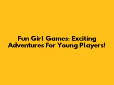 Fun Girl Games: Exciting Adventures For Young Players!
