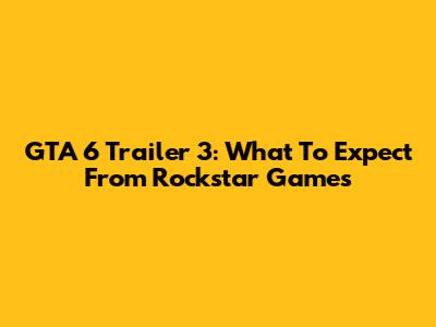 GTA 6 Trailer 3: What To Expect From Rockstar Games