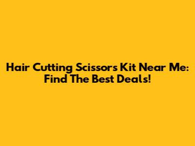 Hair Cutting Scissors Kit Near Me: Find The Best Deals!