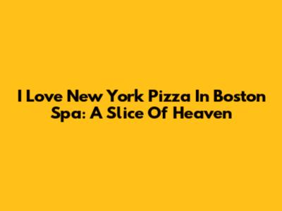 I Love New York Pizza In Boston Spa: A Slice Of Heaven