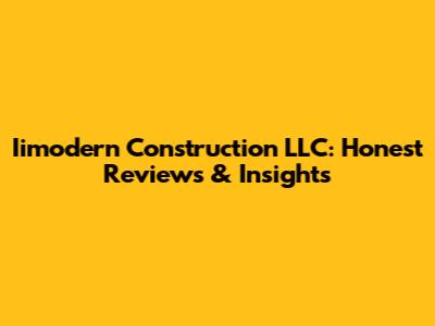 Iimodern Construction LLC: Honest Reviews & Insights