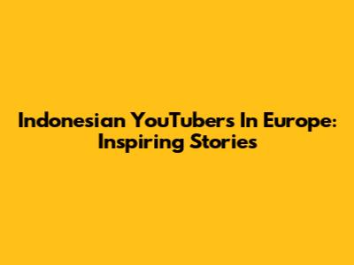 Indonesian YouTubers In Europe: Inspiring Stories