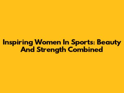 Inspiring Women In Sports: Beauty And Strength Combined