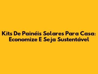 Kits De Painéis Solares Para Casa: Economize E Seja Sustentável