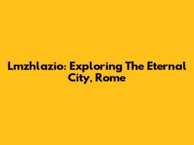 Lmzhlazio: Exploring The Eternal City, Rome