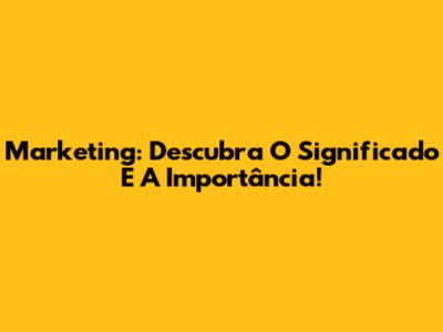 Marketing: Descubra O Significado E A Importância!