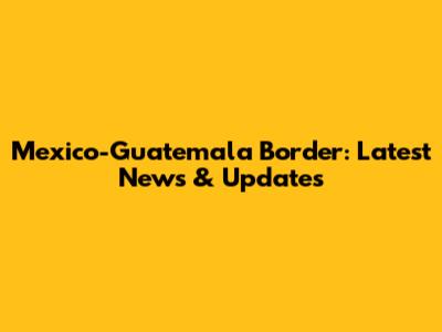 Mexico-Guatemala Border: Latest News & Updates