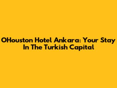 OHouston Hotel Ankara: Your Stay In The Turkish Capital