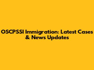 OSCPSSI Immigration: Latest Cases & News Updates