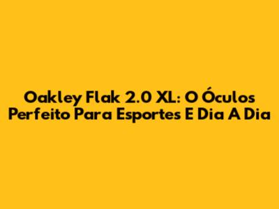 Oakley Flak 2.0 XL: O Óculos Perfeito Para Esportes E Dia A Dia