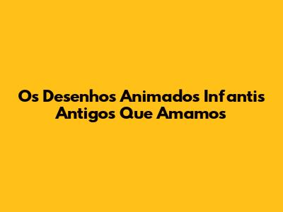 Os Desenhos Animados Infantis Antigos Que Amamos