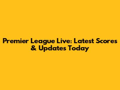 Premier League Live: Latest Scores & Updates Today