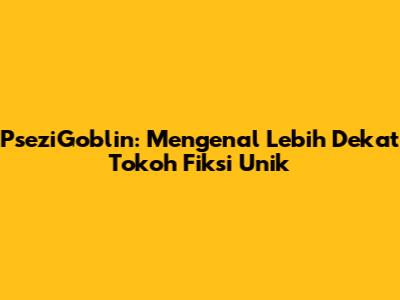 PseziGoblin: Mengenal Lebih Dekat Tokoh Fiksi Unik