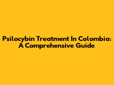 Psilocybin Treatment In Colombia: A Comprehensive Guide