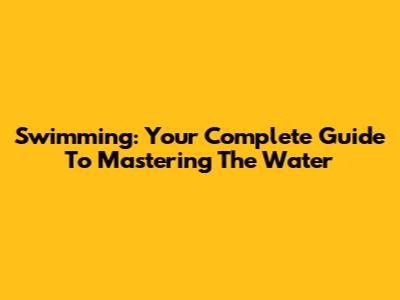 Swimming: Your Complete Guide To Mastering The Water