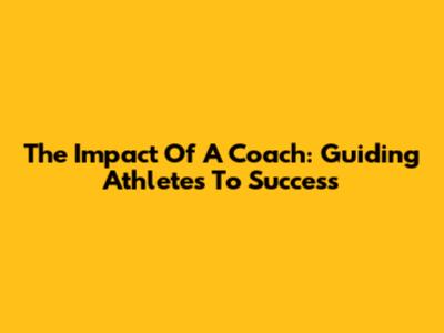 The Impact Of A Coach: Guiding Athletes To Success