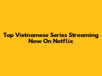 Top Vietnamese Series Streaming Now On Netflix