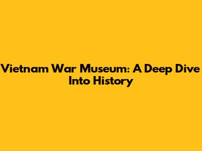 Vietnam War Museum: A Deep Dive Into History