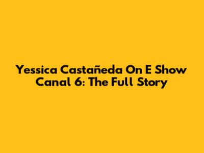 Yessica Castañeda On E Show Canal 6: The Full Story